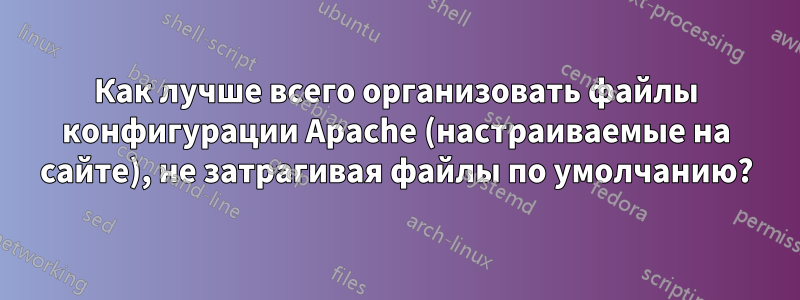 Как лучше всего организовать файлы конфигурации Apache (настраиваемые на сайте), не затрагивая файлы по умолчанию?