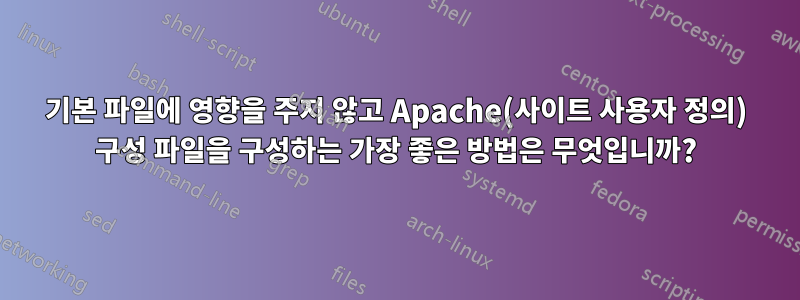 기본 파일에 영향을 주지 않고 Apache(사이트 사용자 정의) 구성 파일을 구성하는 가장 좋은 방법은 무엇입니까?