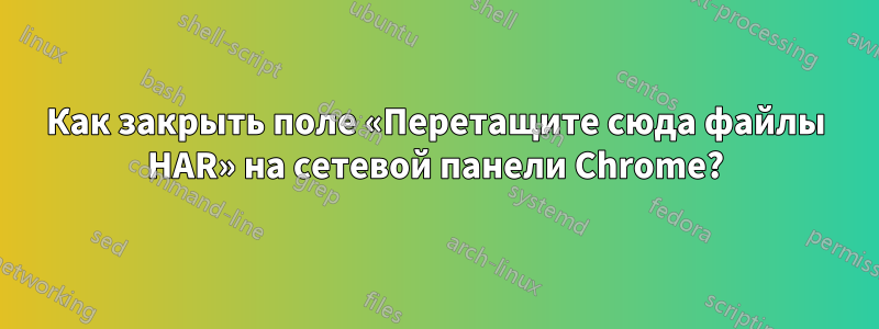 Как закрыть поле «Перетащите сюда файлы HAR» на сетевой панели Chrome?