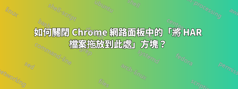 如何關閉 Chrome 網路面板中的「將 HAR 檔案拖放到此處」方塊？