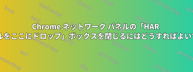 Chrome ネットワーク パネルの「HAR ファイルをここにドロップ」ボックスを閉じるにはどうすればよいですか?