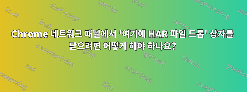 Chrome 네트워크 패널에서 '여기에 HAR 파일 드롭' 상자를 닫으려면 어떻게 해야 하나요?