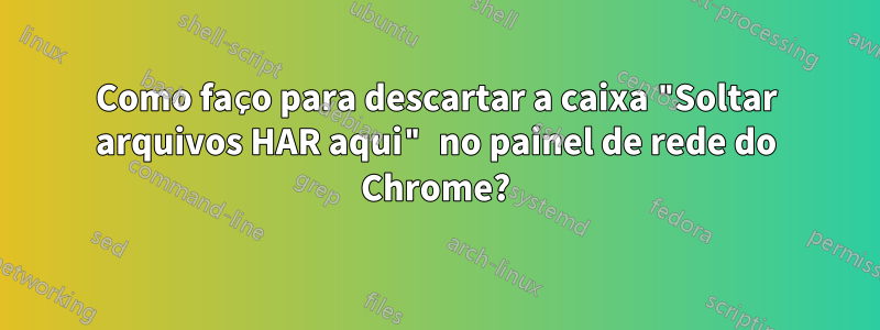 Como faço para descartar a caixa "Soltar arquivos HAR aqui" no painel de rede do Chrome?