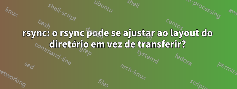 rsync: o rsync pode se ajustar ao layout do diretório em vez de transferir?