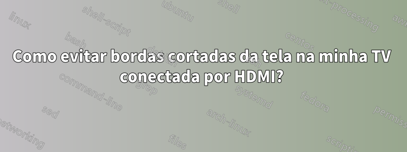 Como evitar bordas cortadas da tela na minha TV conectada por HDMI?