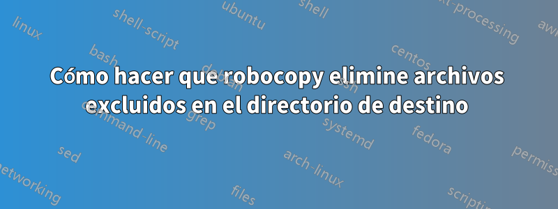 Cómo hacer que robocopy elimine archivos excluidos en el directorio de destino