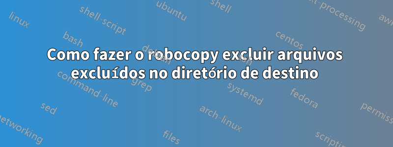 Como fazer o robocopy excluir arquivos excluídos no diretório de destino