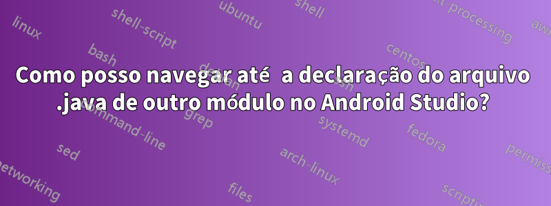 Como posso navegar até a declaração do arquivo .java de outro módulo no Android Studio?