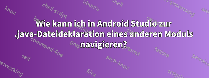 Wie kann ich in Android Studio zur .java-Dateideklaration eines anderen Moduls navigieren?