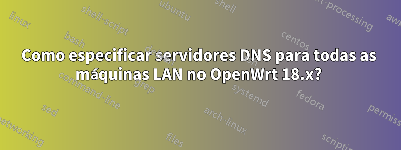 Como especificar servidores DNS para todas as máquinas LAN no OpenWrt 18.x?