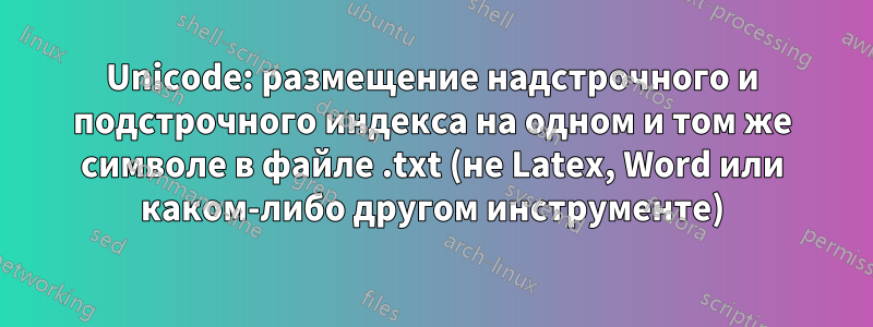 Unicode: размещение надстрочного и подстрочного индекса на одном и том же символе в файле .txt (не Latex, Word или каком-либо другом инструменте)