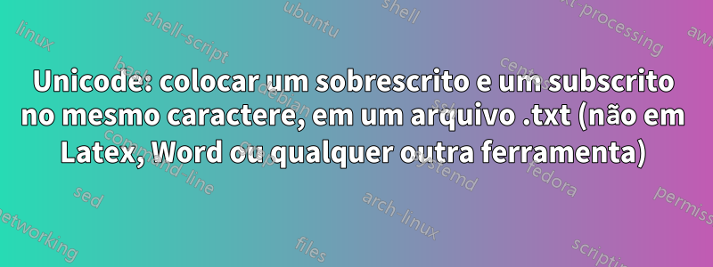 Unicode: colocar um sobrescrito e um subscrito no mesmo caractere, em um arquivo .txt (não em Latex, Word ou qualquer outra ferramenta)