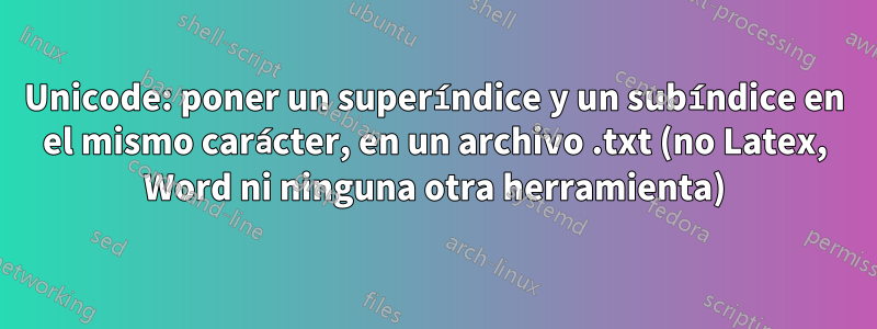 Unicode: poner un superíndice y un subíndice en el mismo carácter, en un archivo .txt (no Latex, Word ni ninguna otra herramienta)