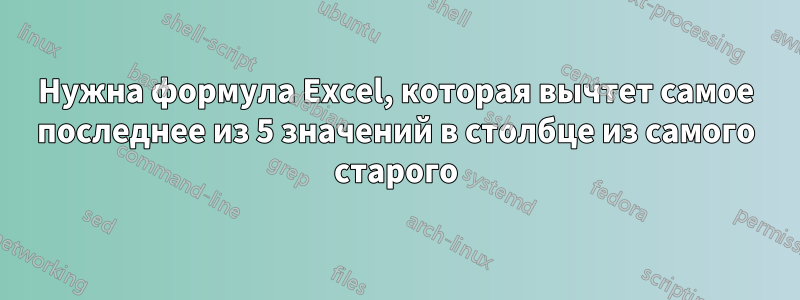 Нужна формула Excel, которая вычтет самое последнее из 5 значений в столбце из самого старого