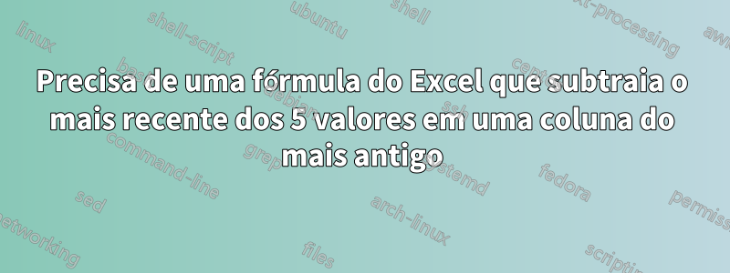 Precisa de uma fórmula do Excel que subtraia o mais recente dos 5 valores em uma coluna do mais antigo