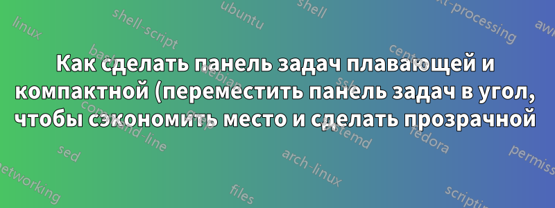 Как сделать панель задач плавающей и компактной (переместить панель задач в угол, чтобы сэкономить место и сделать прозрачной)?