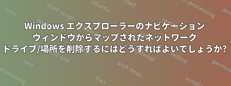 Windows エクスプローラーのナビゲーション ウィンドウからマップされたネットワーク ドライブ/場所を削除するにはどうすればよいでしょうか?