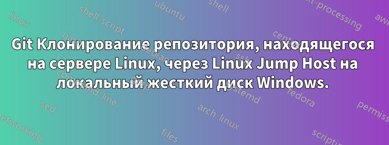 Git Клонирование репозитория, находящегося на сервере Linux, через Linux Jump Host на локальный жесткий диск Windows.