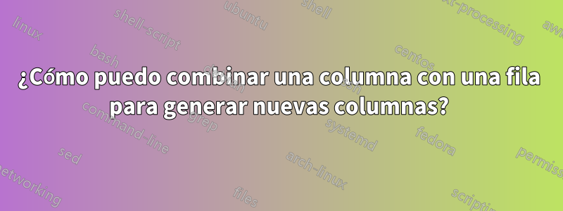 ¿Cómo puedo combinar una columna con una fila para generar nuevas columnas?