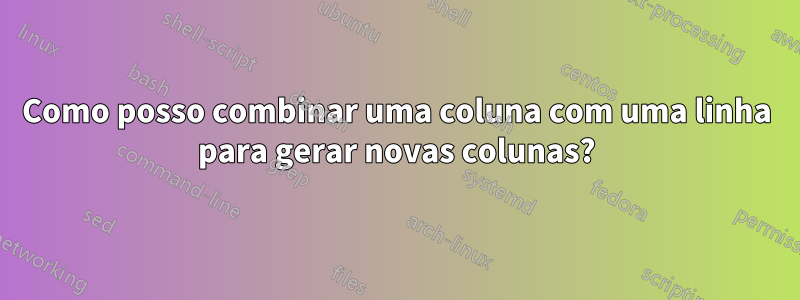 Como posso combinar uma coluna com uma linha para gerar novas colunas?