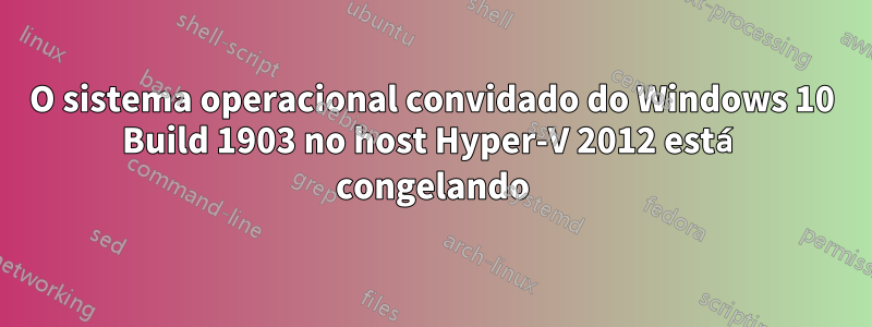 O sistema operacional convidado do Windows 10 Build 1903 no host Hyper-V 2012 está congelando