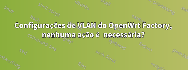 Configurações de VLAN do OpenWrt Factory, nenhuma ação é necessária?