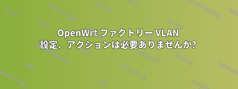 OpenWrt ファクトリー VLAN 設定、アクションは必要ありませんか?