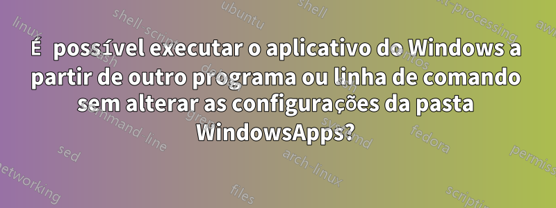 É possível executar o aplicativo do Windows a partir de outro programa ou linha de comando sem alterar as configurações da pasta WindowsApps?