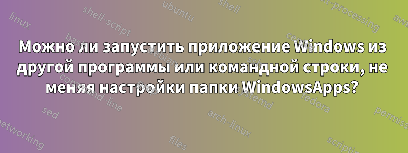 Можно ли запустить приложение Windows из другой программы или командной строки, не меняя настройки папки WindowsApps?