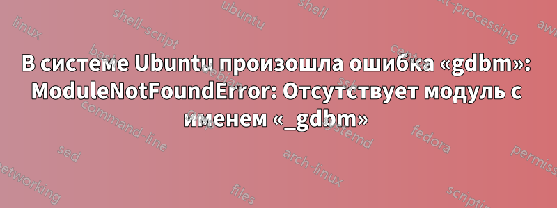 В системе Ubuntu произошла ошибка «gdbm»: ModuleNotFoundError: Отсутствует модуль с именем «_gdbm»