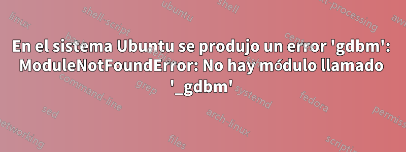 En el sistema Ubuntu se produjo un error 'gdbm': ModuleNotFoundError: No hay módulo llamado '_gdbm'