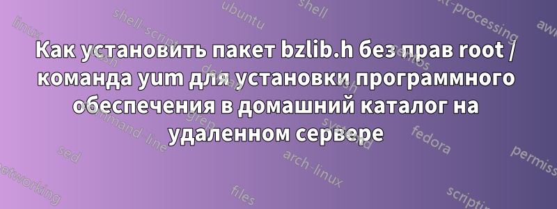 Как установить пакет bzlib.h без прав root / команда yum для установки программного обеспечения в домашний каталог на удаленном сервере