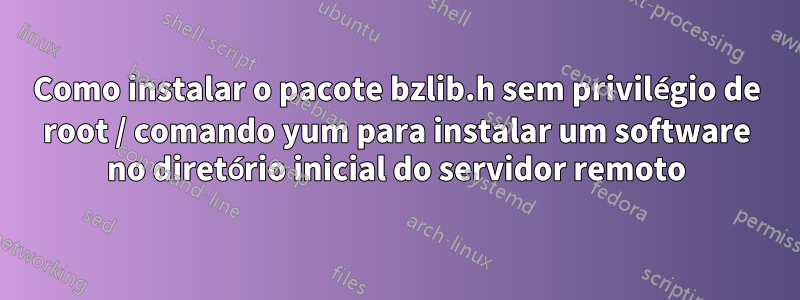 Como instalar o pacote bzlib.h sem privilégio de root / comando yum para instalar um software no diretório inicial do servidor remoto