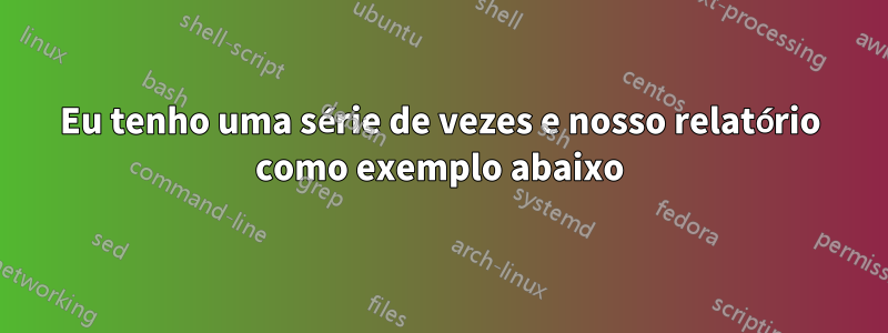 Eu tenho uma série de vezes e nosso relatório como exemplo abaixo