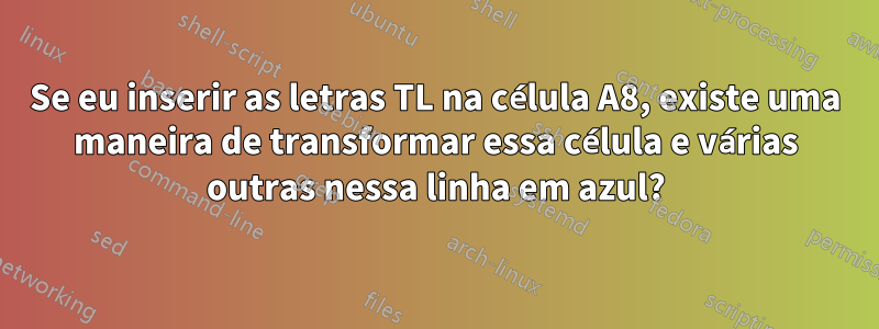 Se eu inserir as letras TL na célula A8, existe uma maneira de transformar essa célula e várias outras nessa linha em azul?