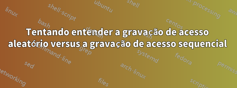 Tentando entender a gravação de acesso aleatório versus a gravação de acesso sequencial