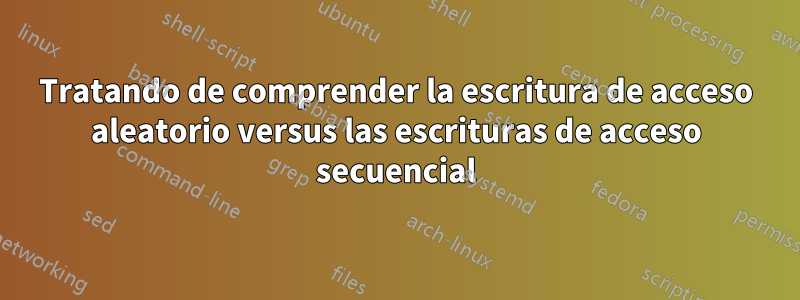 Tratando de comprender la escritura de acceso aleatorio versus las escrituras de acceso secuencial