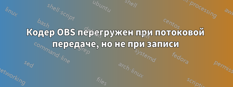 Кодер OBS перегружен при потоковой передаче, но не при записи