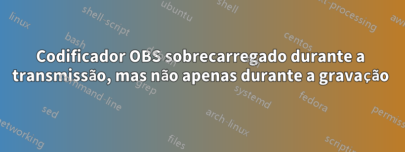 Codificador OBS sobrecarregado durante a transmissão, mas não apenas durante a gravação