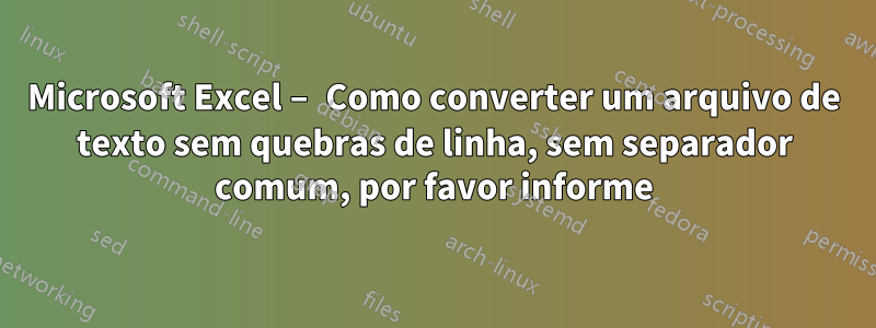 Microsoft Excel – Como converter um arquivo de texto sem quebras de linha, sem separador comum, por favor informe