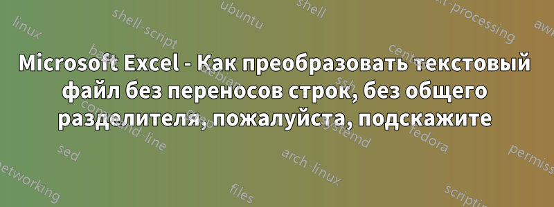 Microsoft Excel - Как преобразовать текстовый файл без переносов строк, без общего разделителя, пожалуйста, подскажите