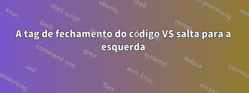 A tag de fechamento do código VS salta para a esquerda