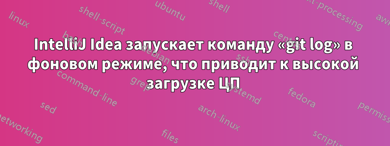 IntelliJ Idea запускает команду «git log» в фоновом режиме, что приводит к высокой загрузке ЦП