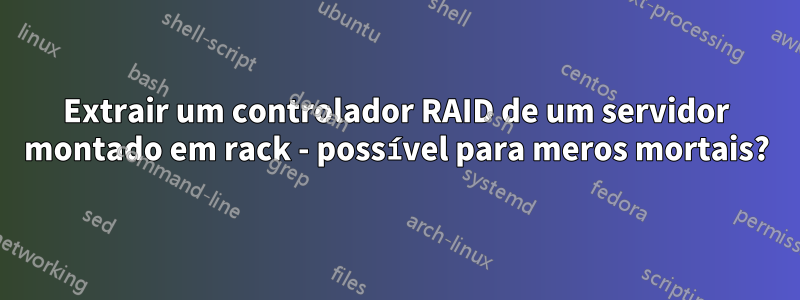 Extrair um controlador RAID de um servidor montado em rack - possível para meros mortais?