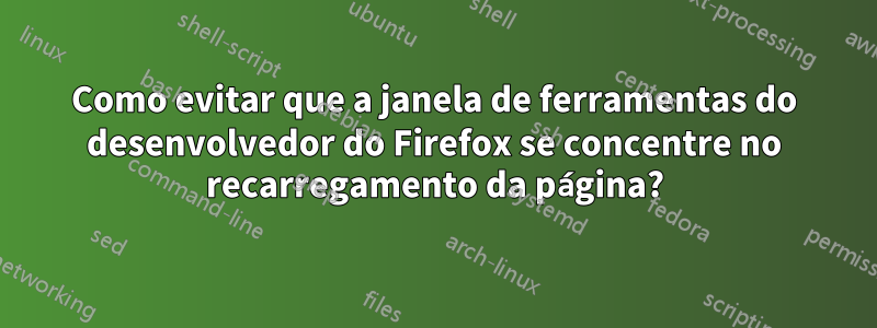 Como evitar que a janela de ferramentas do desenvolvedor do Firefox se concentre no recarregamento da página?