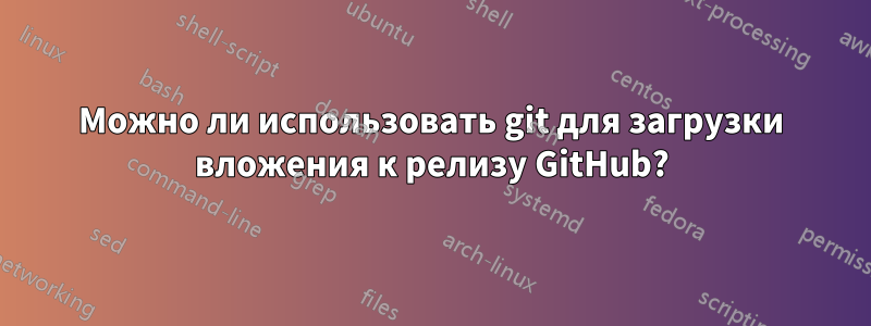 Можно ли использовать git для загрузки вложения к релизу GitHub?