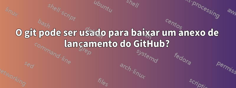 O git pode ser usado para baixar um anexo de lançamento do GitHub?