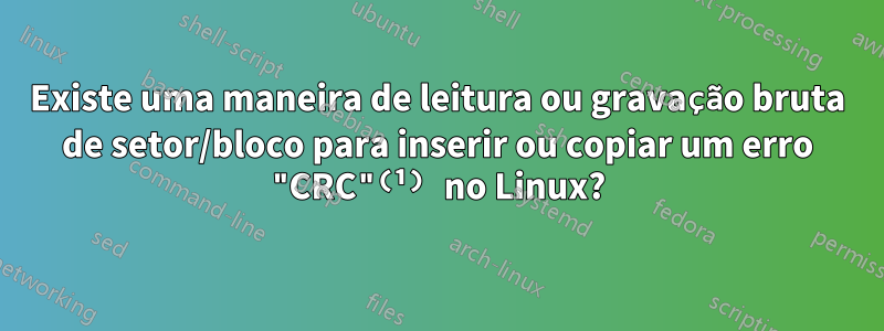 Existe uma maneira de leitura ou gravação bruta de setor/bloco para inserir ou copiar um erro "CRC"⁽¹⁾ no Linux?