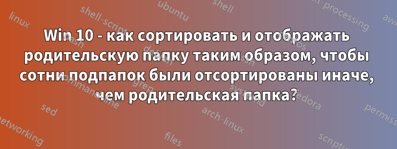 Win 10 - как сортировать и отображать родительскую папку таким образом, чтобы сотни подпапок были отсортированы иначе, чем родительская папка?