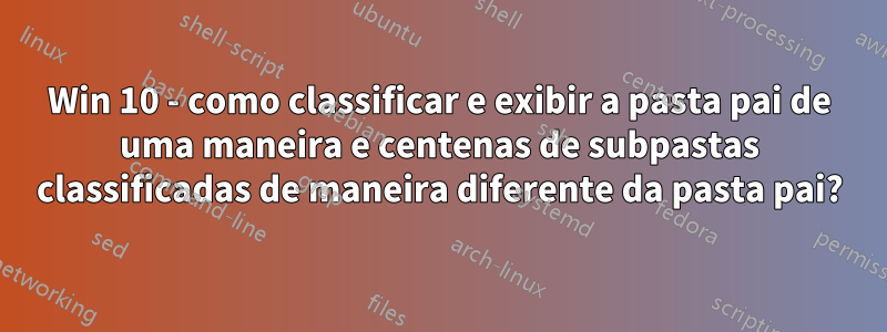 Win 10 - como classificar e exibir a pasta pai de uma maneira e centenas de subpastas classificadas de maneira diferente da pasta pai?